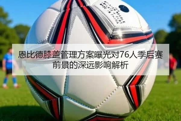 恩比德膝盖管理方案曝光对76人季后赛前景的深远影响解析